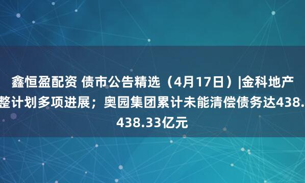 鑫恒盈配资 债市公告精选（4月17日）|金科地产公布重整计划多项进展；奥园集团累计未能清偿债务达438.33亿元