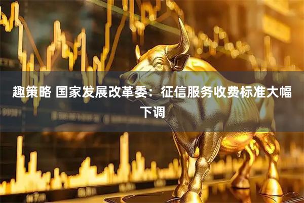 趣策略 国家发展改革委：征信服务收费标准大幅下调