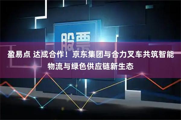 盈易点 达成合作！京东集团与合力叉车共筑智能物流与绿色供应链新生态
