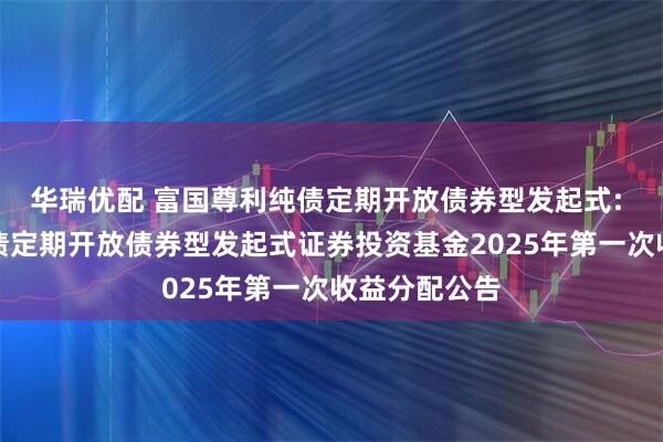 华瑞优配 富国尊利纯债定期开放债券型发起式: 富国尊利纯债定期开放债券型发起式证券投资基金2025年第一次收益分配公告