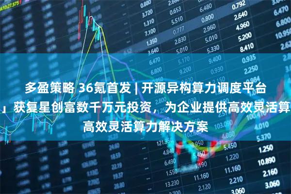 多盈策略 36氪首发 | 开源异构算力调度平台「密瓜智能」获复星创富数千万元投资，为企业提供高效灵活算力解决方案