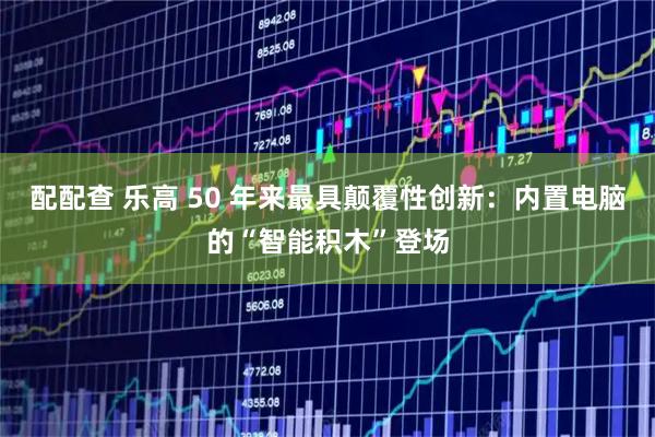 配配查 乐高 50 年来最具颠覆性创新：内置电脑的“智能积木”登场