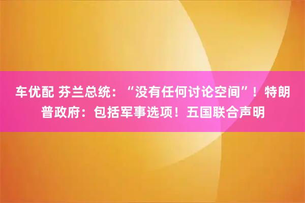 车优配 芬兰总统：“没有任何讨论空间”！特朗普政府：包括军事选项！五国联合声明