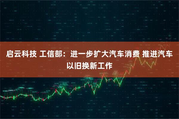 启云科技 工信部：进一步扩大汽车消费 推进汽车以旧换新工作