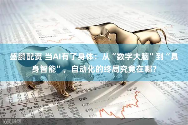 盛鹏配资 当AI有了身体：从“数字大脑”到“具身智能”，自动化的终局究竟在哪？