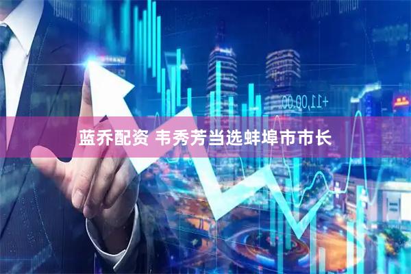 蓝乔配资 韦秀芳当选蚌埠市市长
