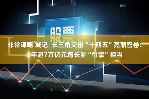 非常谋略 城记  长三角交出“十四五”亮丽答卷：5年超7万亿元增长显“引擎”担当