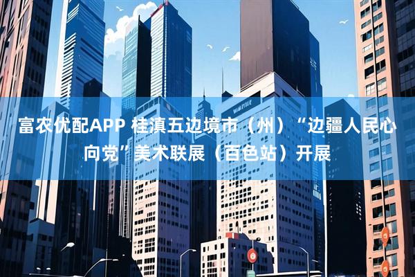 富农优配APP 桂滇五边境市（州）“边疆人民心向党”美术联展（百色站）开展