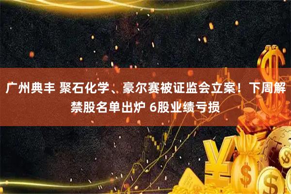 广州典丰 聚石化学、豪尔赛被证监会立案！下周解禁股名单出炉 6股业绩亏损