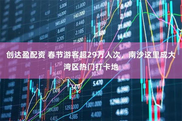 创达盈配资 春节游客超29万人次，南沙这里成大湾区热门打卡地