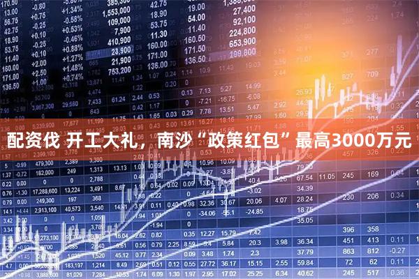 配资伐 开工大礼，南沙“政策红包”最高3000万元