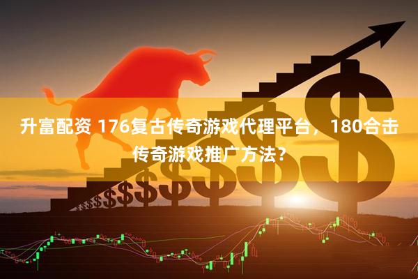 升富配资 176复古传奇游戏代理平台，180合击传奇游戏推广方法？