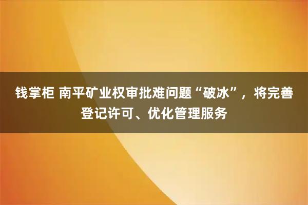 钱掌柜 南平矿业权审批难问题“破冰”，将完善登记许可、优化管理服务