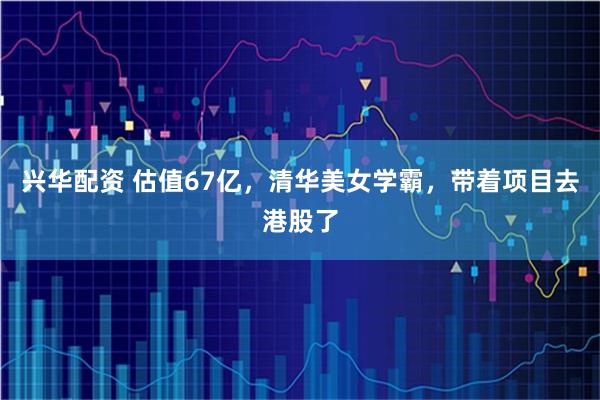 兴华配资 估值67亿，清华美女学霸，带着项目去港股了