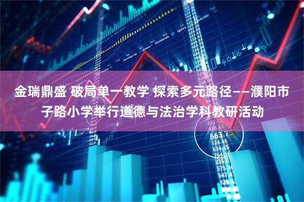 金瑞鼎盛 破局单一教学 探索多元路径——濮阳市子路小学举行道德与法治学科教研活动