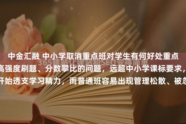 中金汇融 中小学取消重点班对学生有何好处重点班普遍存在超前教学、高强度刷题、分数攀比的问题，远超中小学课标要求，让学生从小学阶段就开始透支学习精力，而普通班容易出现管理松散、被忽视的问题，两极分化严重。取消重点班后，教学会严格贴合国家大纲进度，学生不再被迫陷入以分数和排名为导向的恶性竞争，学习氛围从...