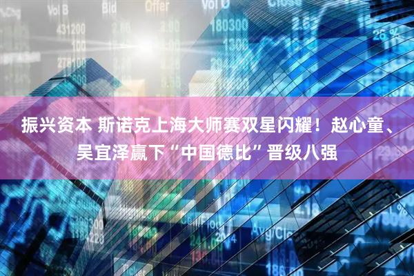 振兴资本 斯诺克上海大师赛双星闪耀！赵心童、吴宜泽赢下“中国德比”晋级八强