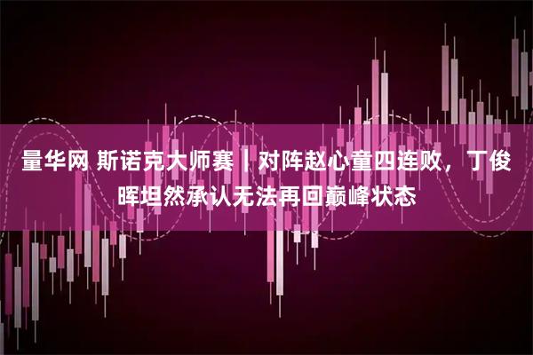 量华网 斯诺克大师赛｜对阵赵心童四连败，丁俊晖坦然承认无法再回巅峰状态
