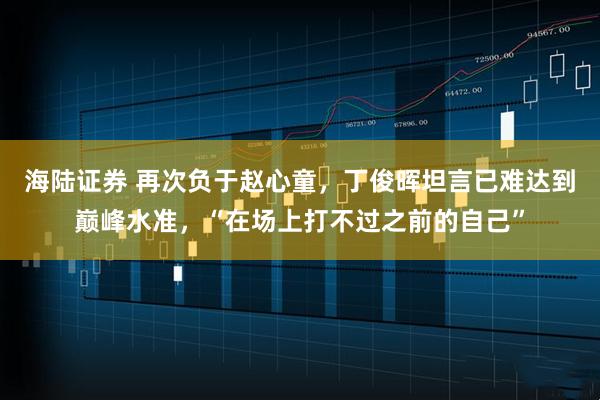 海陆证券 再次负于赵心童，丁俊晖坦言已难达到巅峰水准，“在场上打不过之前的自己”